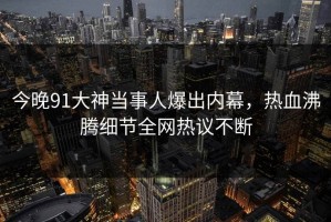 今晚91大神当事人爆出内幕，热血沸腾细节全网热议不断