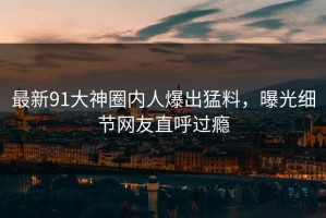 最新91大神圈内人爆出猛料，曝光细节网友直呼过瘾