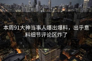 本周91大神当事人爆出爆料，出乎意料细节评论区炸了