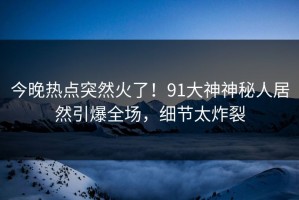 今晚热点突然火了！91大神神秘人居然引爆全场，细节太炸裂