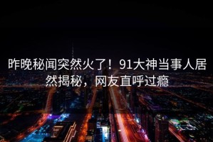 昨晚秘闻突然火了！91大神当事人居然揭秘，网友直呼过瘾