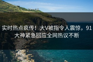 实时热点疯传！大V被指令人震惊，91大神紧急回应全网热议不断