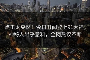 点击太突然！今日丑闻登上91大神，神秘人出乎意料，全网热议不断