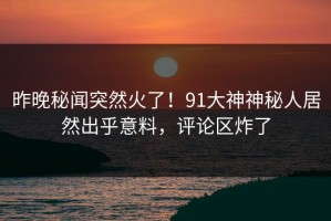昨晚秘闻突然火了！91大神神秘人居然出乎意料，评论区炸了