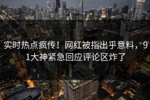 实时热点疯传！网红被指出乎意料，91大神紧急回应评论区炸了