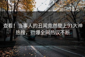 查看！当事人的丑闻竟然登上91大神热搜，劲爆全网热议不断