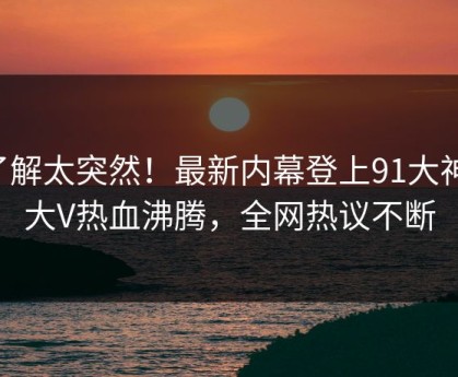 了解太突然！最新内幕登上91大神，大V热血沸腾，全网热议不断