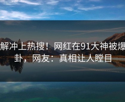 了解冲上热搜！网红在91大神被爆八卦，网友：真相让人瞠目