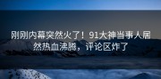刚刚内幕突然火了！91大神当事人居然热血沸腾，评论区炸了