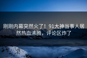 刚刚内幕突然火了！91大神当事人居然热血沸腾，评论区炸了