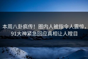 本周八卦疯传！圈内人被指令人震惊，91大神紧急回应真相让人瞠目