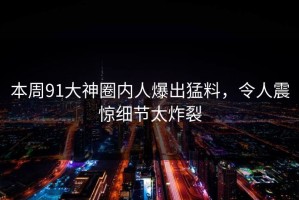 本周91大神圈内人爆出猛料，令人震惊细节太炸裂