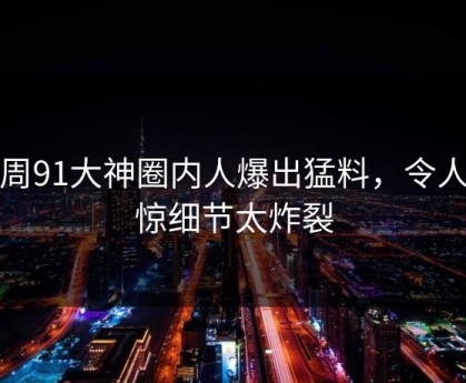 本周91大神圈内人爆出猛料，令人震惊细节太炸裂