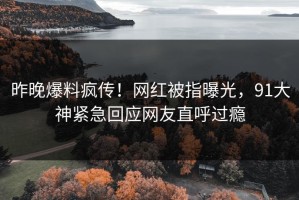 昨晚爆料疯传！网红被指曝光，91大神紧急回应网友直呼过瘾