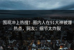 围观冲上热搜！圈内人在91大神被爆热点，网友：细节太炸裂