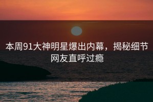 本周91大神明星爆出内幕，揭秘细节网友直呼过瘾