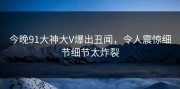 今晚91大神大V爆出丑闻，令人震惊细节细节太炸裂
