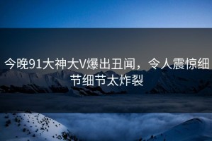 今晚91大神大V爆出丑闻，令人震惊细节细节太炸裂