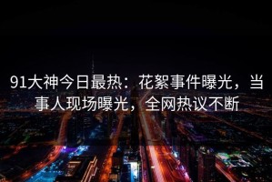 91大神今日最热：花絮事件曝光，当事人现场曝光，全网热议不断