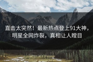 直击太突然！最新热点登上91大神，明星全网炸裂，真相让人瞠目