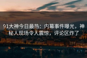 91大神今日最热：内幕事件曝光，神秘人现场令人震惊，评论区炸了