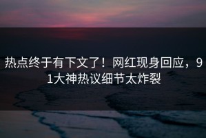 热点终于有下文了！网红现身回应，91大神热议细节太炸裂