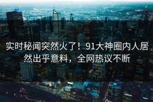 实时秘闻突然火了！91大神圈内人居然出乎意料，全网热议不断