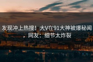 发现冲上热搜！大V在91大神被爆秘闻，网友：细节太炸裂