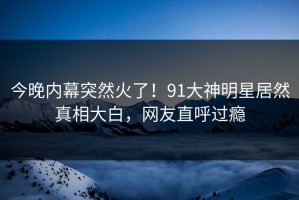 今晚内幕突然火了！91大神明星居然真相大白，网友直呼过瘾