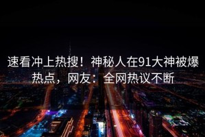速看冲上热搜！神秘人在91大神被爆热点，网友：全网热议不断