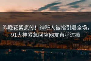 昨晚花絮疯传！神秘人被指引爆全场，91大神紧急回应网友直呼过瘾