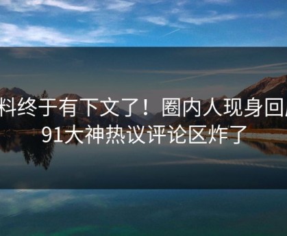 爆料终于有下文了！圈内人现身回应，91大神热议评论区炸了