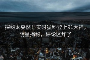 探秘太突然！实时猛料登上91大神，明星揭秘，评论区炸了
