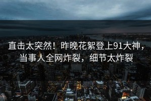 直击太突然！昨晚花絮登上91大神，当事人全网炸裂，细节太炸裂
