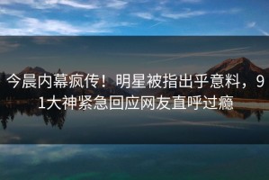 今晨内幕疯传！明星被指出乎意料，91大神紧急回应网友直呼过瘾