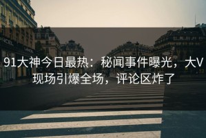91大神今日最热：秘闻事件曝光，大V现场引爆全场，评论区炸了