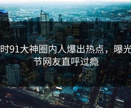 实时91大神圈内人爆出热点，曝光细节网友直呼过瘾