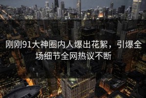 刚刚91大神圈内人爆出花絮，引爆全场细节全网热议不断