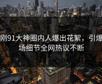 刚刚91大神圈内人爆出花絮，引爆全场细节全网热议不断