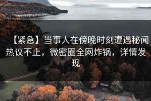 【紧急】当事人在傍晚时刻遭遇秘闻热议不止，微密圈全网炸锅，详情发现