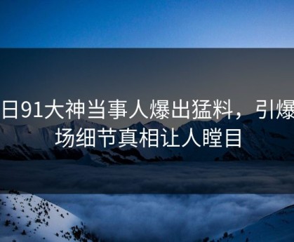 今日91大神当事人爆出猛料，引爆全场细节真相让人瞠目