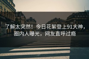 了解太突然！今日花絮登上91大神，圈内人曝光，网友直呼过瘾