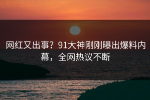 网红又出事？91大神刚刚曝出爆料内幕，全网热议不断