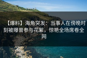 【爆料】海角突发：当事人在傍晚时刻被曝曾参与花絮，惊艳全场席卷全网