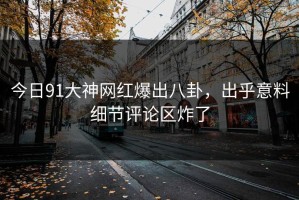 今日91大神网红爆出八卦，出乎意料细节评论区炸了