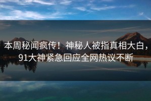 本周秘闻疯传！神秘人被指真相大白，91大神紧急回应全网热议不断