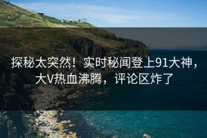 探秘太突然！实时秘闻登上91大神，大V热血沸腾，评论区炸了