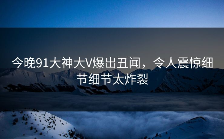 今晚91大神大V爆出丑闻，令人震惊细节细节太炸裂
