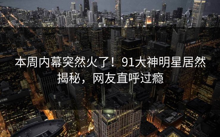本周内幕突然火了！91大神明星居然揭秘，网友直呼过瘾