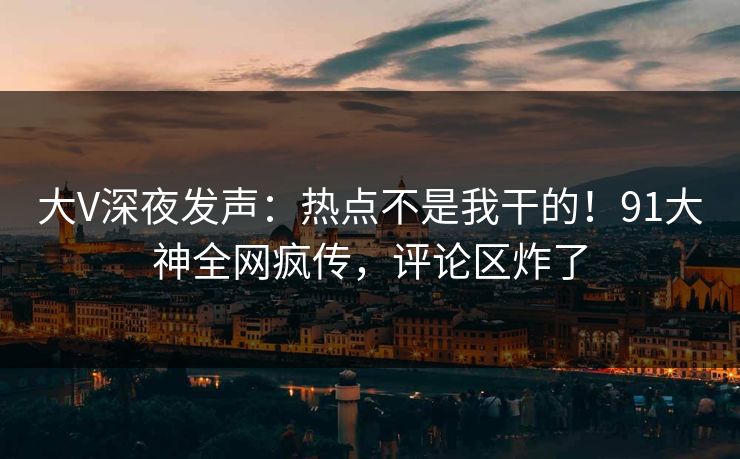 大V深夜发声：热点不是我干的！91大神全网疯传，评论区炸了